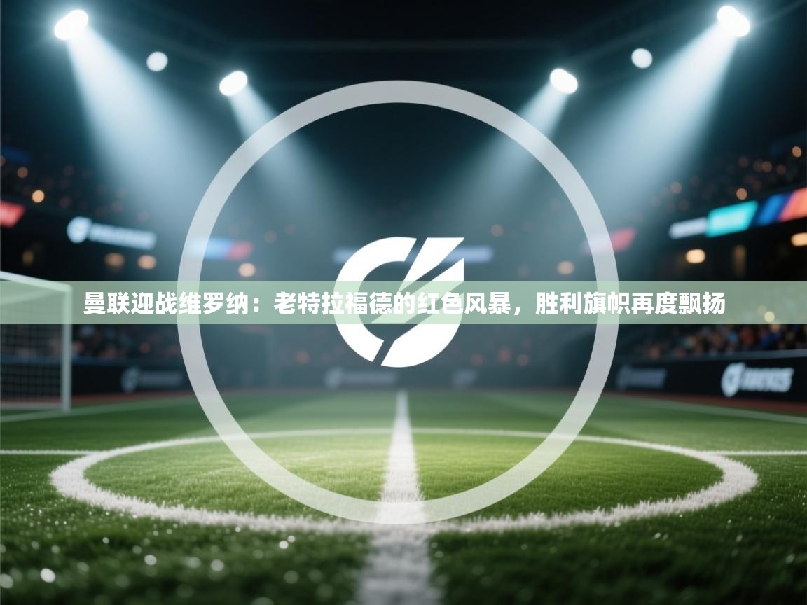 曼联迎战维罗纳：老特拉福德的红色风暴，胜利旗帜再度飘扬